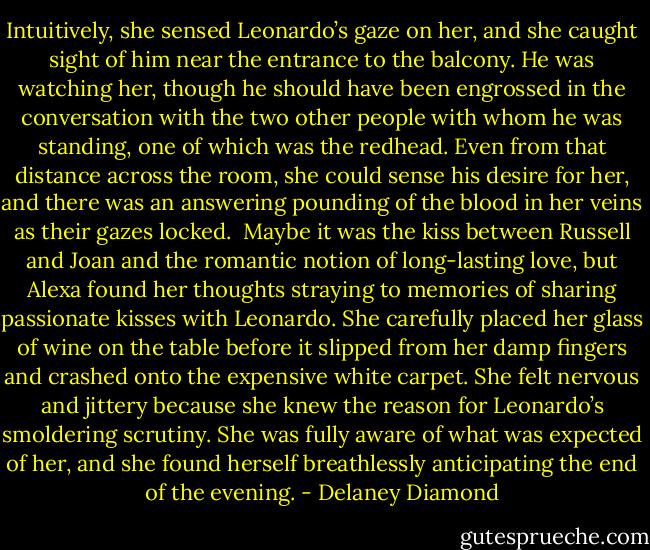 Intuitively, she sensed Leonardo’s gaze on her, and she caught sight of him near the entrance to the balcony. He was watching her, though he should have been engrossed in the conversation with the two other people with whom he was standing, one of which was the redhead. Even from that distance across the room, she could sense his desire for her, and there was an answering pounding of the blood in her veins as their gazes locked.<br /><br />Maybe it was the kiss between Russell and Joan and the romantic notion of long-lasting love, but Alexa found her thoughts straying to memories of sharing passionate kisses with Leonardo. She carefully placed her glass of wine on the table before it slipped from her damp fingers and crashed onto the expensive white carpet. She felt nervous and jittery because she knew the reason for Leonardo’s smoldering scrutiny. She was fully aware of what was expected of her, and she found herself breathlessly anticipating the end of the evening. - Delaney Diamond
