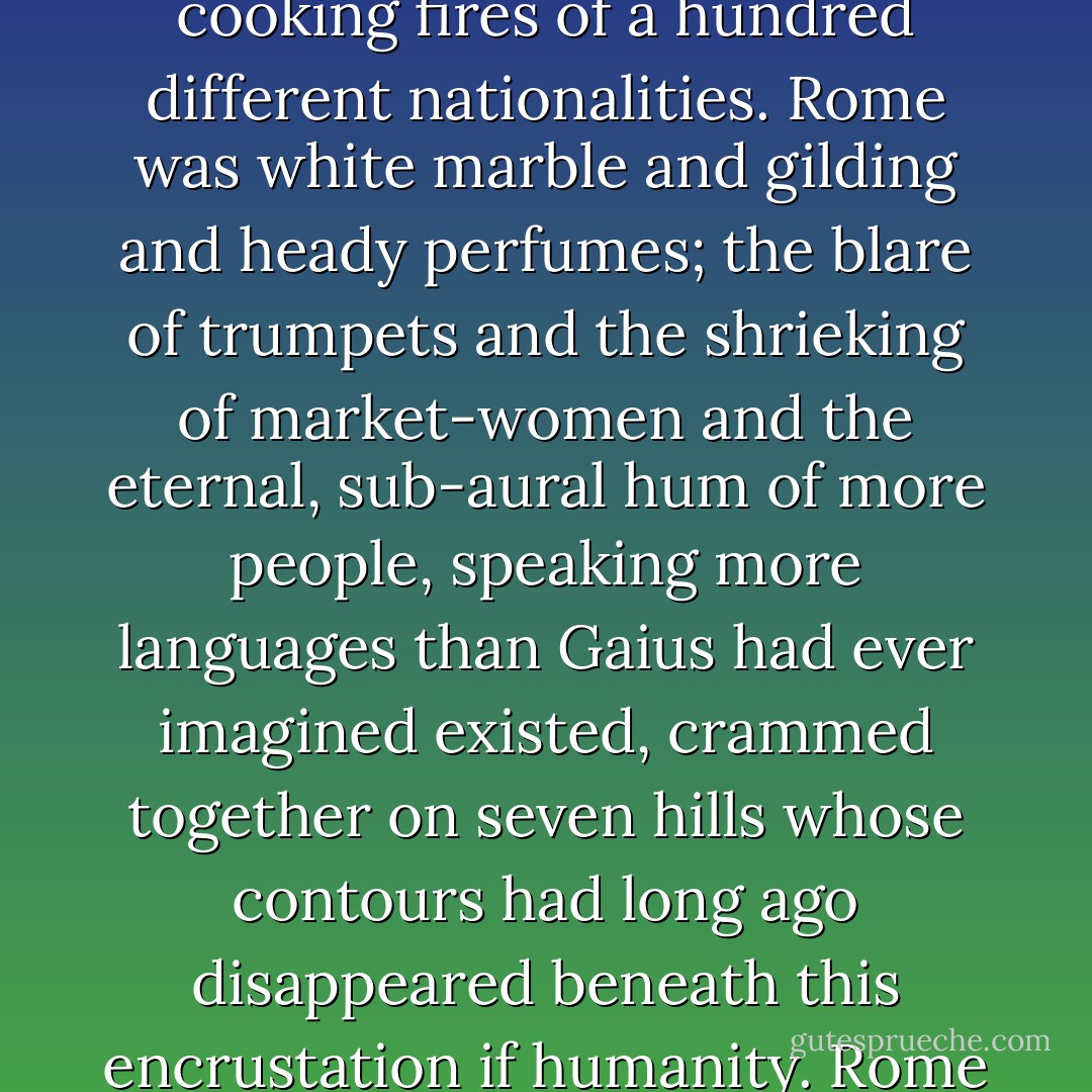 Rome was mud and smoky skies; the rank smell of the Tiber and the exotically spiced cooking fires of a hundred different nationalities. Rome was white marble and gilding and heady perfumes; the blare of trumpets and the shrieking of market-women and the eternal, sub-aural hum of more people, speaking more languages than Gaius had ever imagined existed, crammed together on seven hills whose contours had long ago disappeared beneath this encrustation if humanity. Rome was the pulsing heart of the world. - Marion Zimmer Bradley