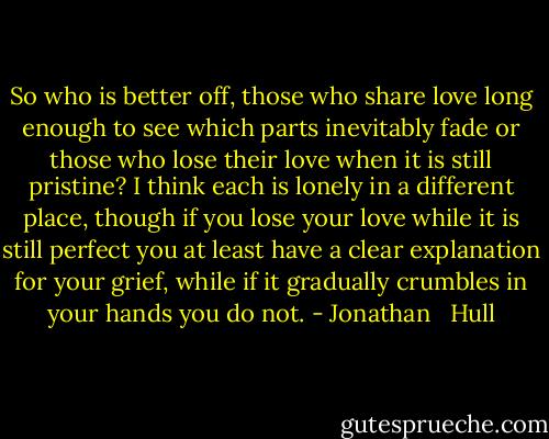 So who is better off, those who share love long enough to see which parts inevitably fade or those who lose their love when it is still pristine? I think each is lonely in a different place, though if you lose your love while it is still perfect you at least have a clear explanation for your grief, while if it gradually crumbles in your hands you do not. - Jonathan   Hull