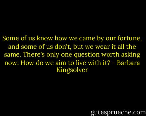 Some of us know how we came by our fortune, and some of us don't, but we wear it all the same. There's only one question worth asking now: How do we aim to live with it? - Barbara Kingsolver
