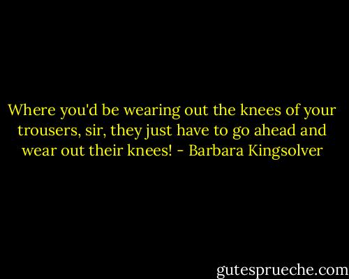 Where you'd be wearing out the knees of your trousers, sir, they just have to go ahead and wear out their knees! - Barbara Kingsolver