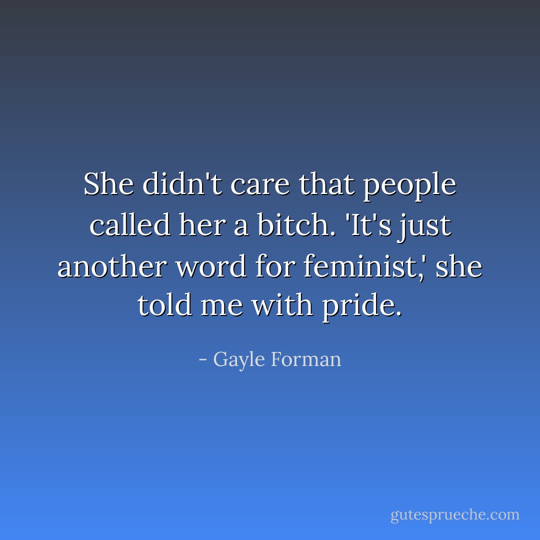 She didn't care that people called her a bitch. 'It's just another word for feminist,' she told me with pride. - Gayle Forman