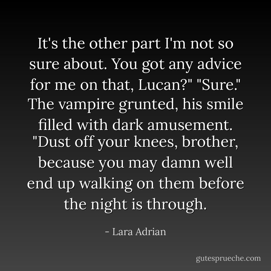 It's the other part I'm not so sure about. You got any advice for me on that, Lucan?"<br />"Sure." The vampire grunted, his smile filled with dark amusement. "Dust off your knees, brother, because you may damn well end up walking on them before the night is through. - Lara Adrian
