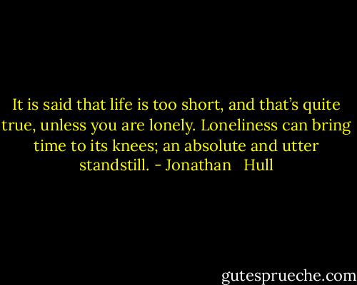 It is said that life is too short, and that’s quite true, unless you are lonely. Loneliness can bring time to its knees; an absolute and utter standstill. - Jonathan   Hull
