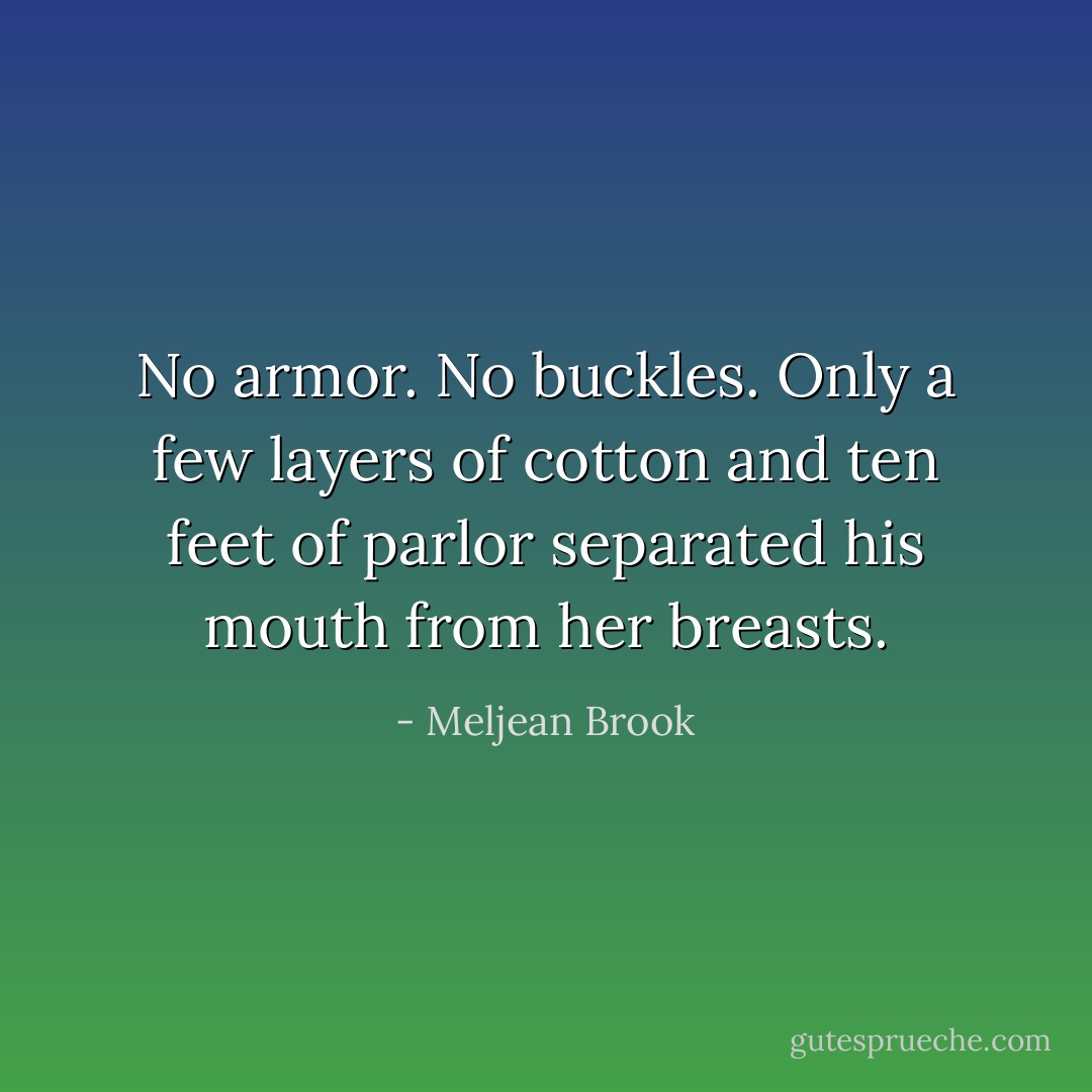 No armor. No buckles. Only a few layers of cotton and ten feet of parlor separated his mouth from her breasts. - Meljean Brook