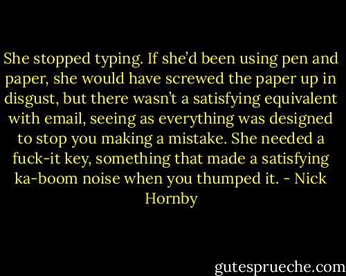 She stopped typing. If she’d been using pen and paper, she would have screwed the paper up in disgust, but there wasn’t a satisfying equivalent with email, seeing as everything was designed to stop you making a mistake. She needed a fuck-it key, something that made a satisfying ka-boom noise when you thumped it. - Nick Hornby