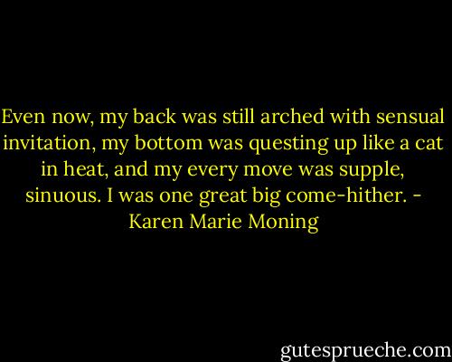 Even now, my back was still arched with sensual invitation, my bottom was questing up like a cat in heat, and my every move was supple, sinuous. I was one great big come-hither. - Karen Marie Moning