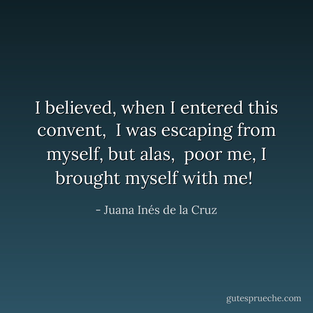 I believed, when I entered this convent, <br />I was escaping from myself, but alas, <br />poor me, I brought myself with me!  - Juana Inés de la Cruz