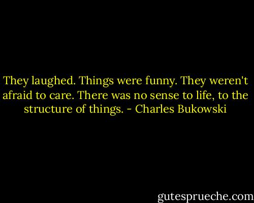 They laughed. Things were funny. They weren't afraid to care. There was no sense to life, to the structure of things. - Charles Bukowski