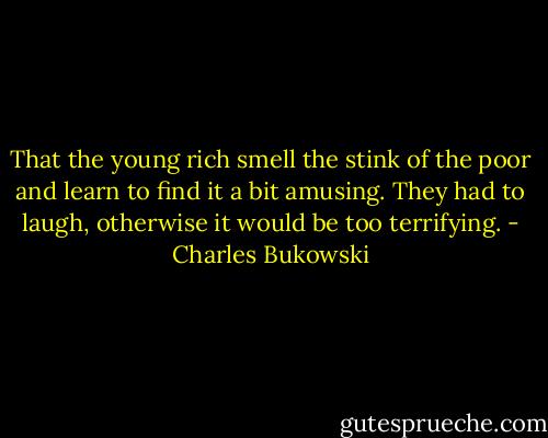 That the young rich smell the stink of the poor and learn to find it a bit amusing. They had to laugh, otherwise it would be too terrifying. - Charles Bukowski