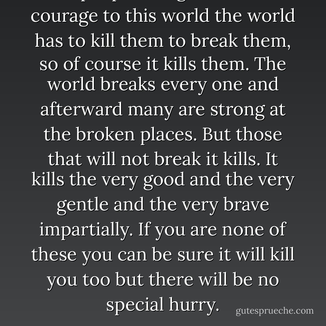 If people bring so much courage to this world the world has to kill them to break them, so of course it kills them. The world breaks every one and afterward many are strong at the broken places. But those that will not break it kills. It kills the very good and the very gentle and the very brave impartially. If you are none of these you can be sure it will kill you too but there will be no special hurry. - Ernest Hemingway