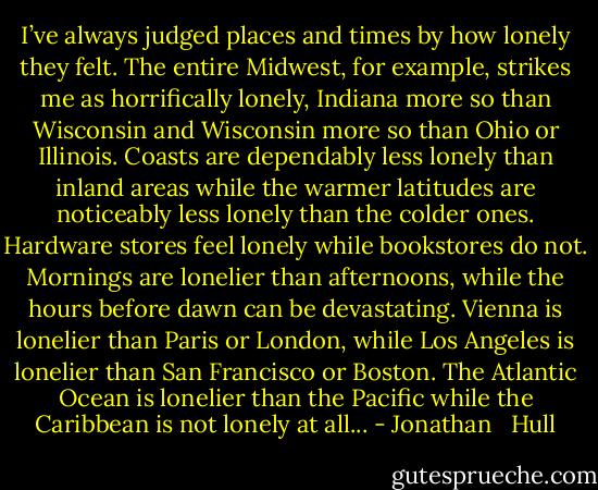 I’ve always judged places and times by how lonely they felt. The entire Midwest, for example, strikes me as horrifically lonely, Indiana more so than Wisconsin and Wisconsin more so than Ohio or Illinois. Coasts are dependably less lonely than inland areas while the warmer latitudes are noticeably less lonely than the colder ones. Hardware stores feel lonely while bookstores do not. Mornings are lonelier than afternoons, while the hours before dawn can be devastating. Vienna is lonelier than Paris or London, while Los Angeles is lonelier than San Francisco or Boston. The Atlantic Ocean is lonelier than the Pacific while the Caribbean is not lonely at all... - Jonathan   Hull