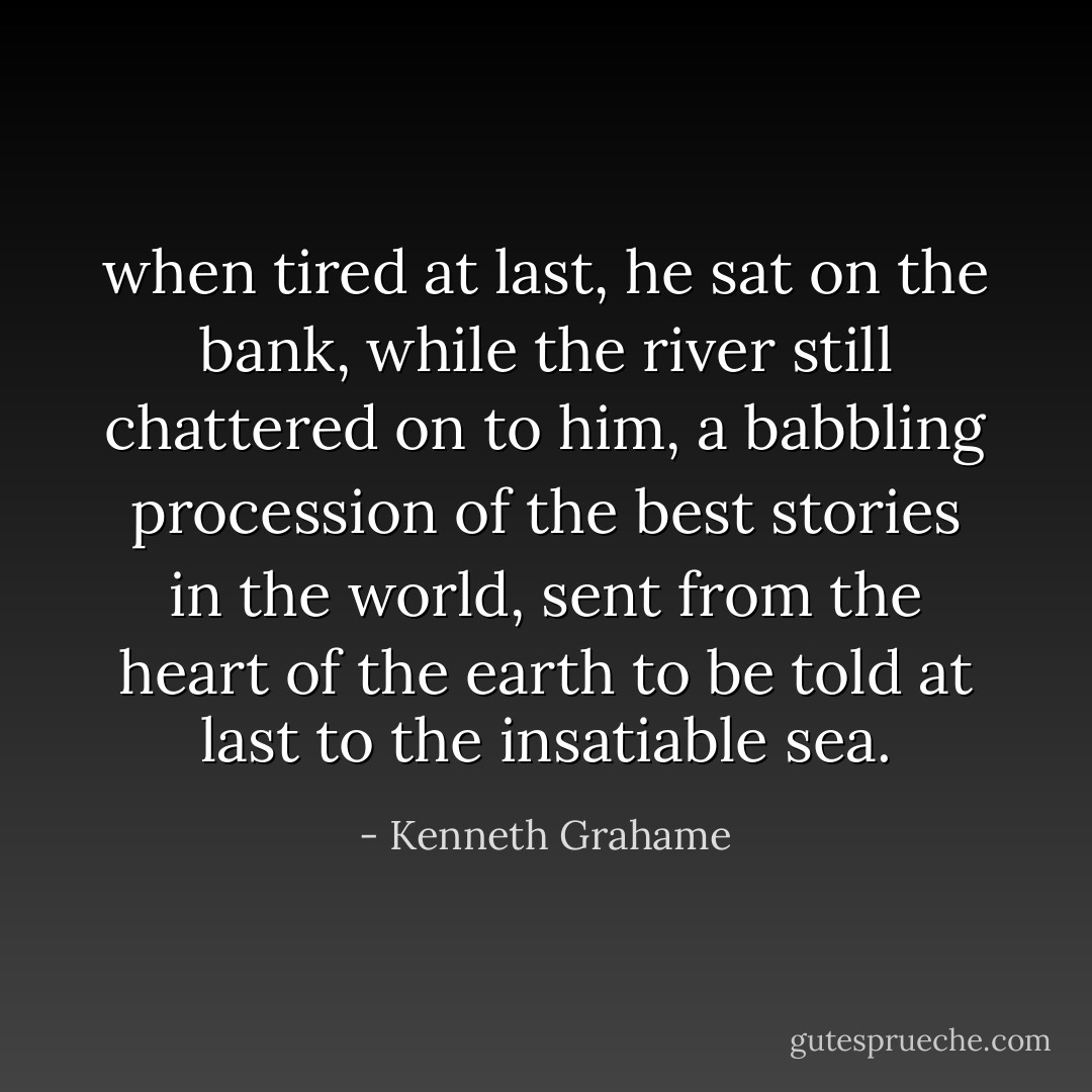 when tired at last, he sat on the bank, while the river still chattered on to him, a babbling procession of the best stories in the world, sent from the heart of the earth to be told at last to the insatiable sea. - Kenneth Grahame