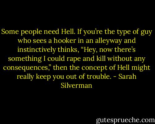 Some people need Hell. If you’re the type of guy who sees a hooker in an alleyway and instinctively thinks, “Hey, now there’s something I could rape and kill without any consequences,” then the concept of Hell might really keep you out of trouble. - Sarah Silverman