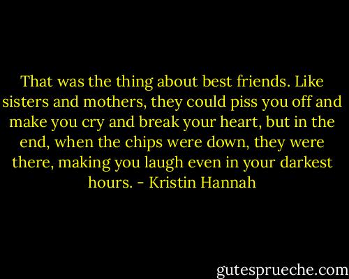 That was the thing about best friends. Like sisters and mothers, they could piss you off and make you cry and break your heart, but in the end, when the chips were down, they were there, making you laugh even in your darkest hours. - Kristin Hannah
