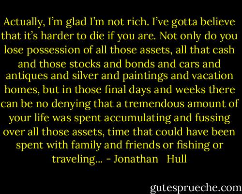 Actually, I’m glad I’m not rich. I’ve gotta believe that it’s harder to die if you are. Not only do you lose possession of all those assets, all that cash and those stocks and bonds and cars and antiques and silver and paintings and vacation homes, but in those final days and weeks there can be no denying that a tremendous amount of your life was spent accumulating and fussing over all those assets, time that could have been spent with family and friends or fishing or traveling... - Jonathan   Hull
