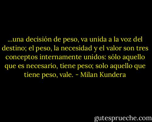 ...una decisión de peso, va unida a la voz del destino; el peso, la necesidad y el valor son tres conceptos internamente unidos: sólo aquello que es necesario, tiene peso; solo aquello que tiene peso, vale. - Milan Kundera