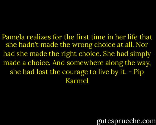 Pamela realizes for the first time in her life that she hadn't made the wrong choice at all. Nor had she made the right choice. She had simply made a choice. And somewhere along the way, she had lost the courage to live by it. - Pip Karmel