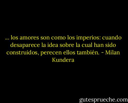 ... los amores son como los imperios: cuando desaparece la idea sobre la cual han sido construidos, perecen ellos también. - Milan Kundera