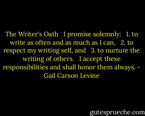 The Writer's Oath <br /><br />I promise solemnly: <br /><br />1. to write as often and as much as I can, <br /><br />2. to respect my writing self, and <br /><br />3. to nurture the writing of others. <br /><br />I accept these responsibilities and shall honor them always. - Gail Carson Levine