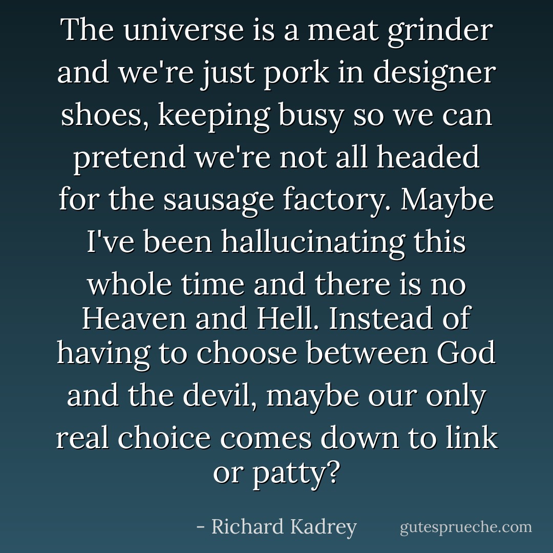 The universe is a meat grinder and we're just pork in designer shoes, keeping busy so we can pretend we're not all headed for the sausage factory. Maybe I've been hallucinating this whole time and there is no Heaven and Hell. Instead of having to choose between God and the devil, maybe our only real choice comes down to link or patty? - Richard Kadrey