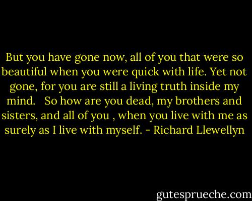 But you have gone now, all of you that were so beautiful when you were quick with life. Yet not gone, for you are still a living truth inside my mind. <br /><br />So how are you dead, my brothers and sisters, and all of you , when you live with me as surely as I live with myself. - Richard Llewellyn