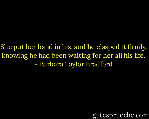 She put her hand in his, and he clasped it firmly, knowing he had been waiting for her all his life. - Barbara Taylor Bradford