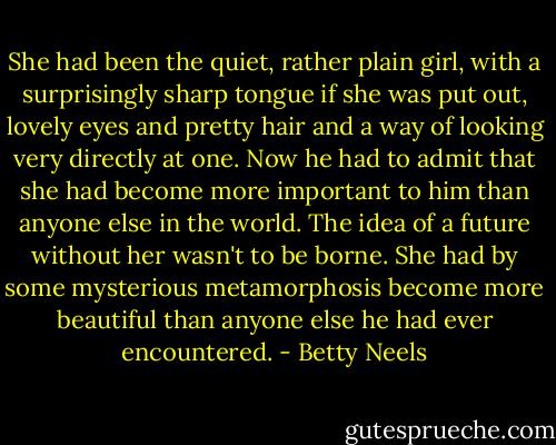 She had been the quiet, rather plain girl, with a surprisingly sharp tongue if she was put out, lovely eyes and pretty hair and a way of looking very directly at one. Now he had to admit that she had become more important to him than anyone else in the world. The idea of a future without her wasn't to be borne. She had by some mysterious metamorphosis become more beautiful than anyone else he had ever encountered. - Betty Neels