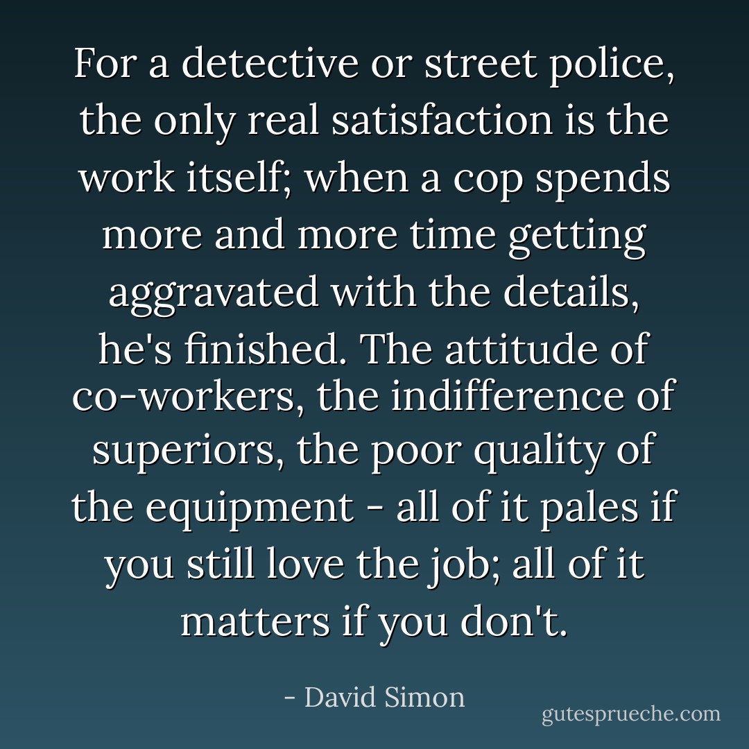 For a detective or street police, the only real satisfaction is the work itself; when a cop spends more and more time getting aggravated with the details, he's finished. The attitude of co-workers, the indifference of superiors, the poor quality of the equipment - all of it pales if you still love the job; all of it matters if you don't. - David Simon