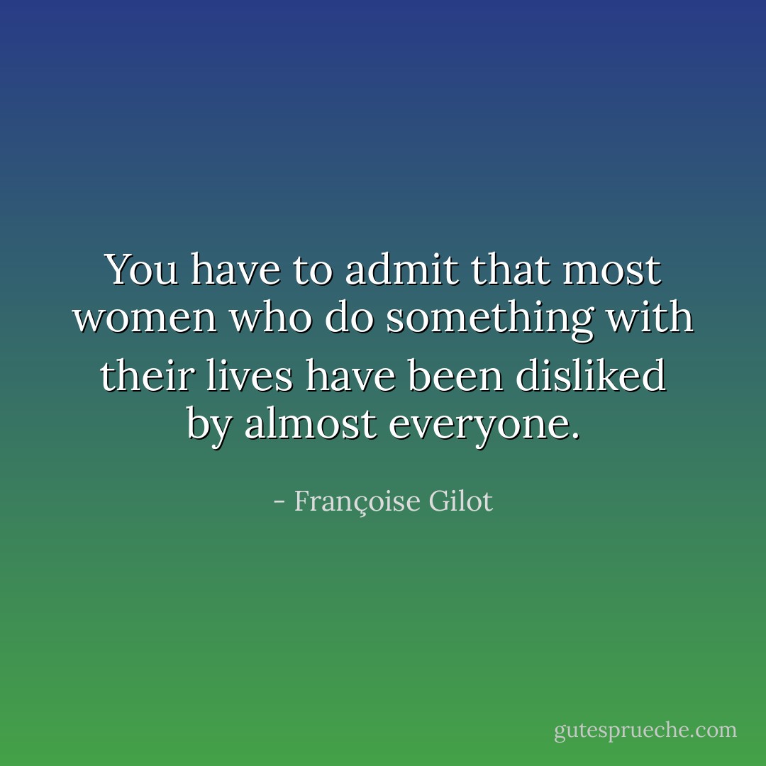 You have to admit that most women who do something with their lives have been disliked by almost everyone. - Françoise Gilot