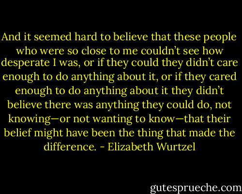 And it seemed hard to believe that these people who were so close to me couldn’t see how desperate I was, or if they could they didn’t care enough to do anything about it, or if they cared enough to do anything about it they didn’t believe there was anything they could do, not knowing—or not wanting to know—that their belief might have been the thing that made the difference. - Elizabeth Wurtzel