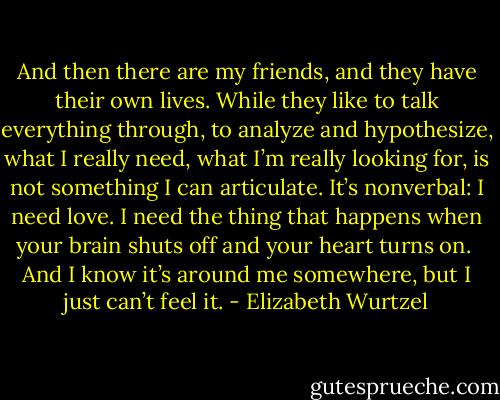 And then there are my friends, and they have their own lives. While they like to talk everything through, to analyze and hypothesize, what I really need, what I’m really looking for, is not something I can articulate. It’s nonverbal: I need love. I need the thing that happens when your brain shuts off and your heart turns on.<br /><br />And I know it’s around me somewhere, but I just can’t feel it. - Elizabeth Wurtzel