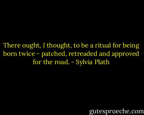 There ought, I thought, to be a ritual for being born twice - patched, retreaded and approved for the road. - Sylvia Plath
