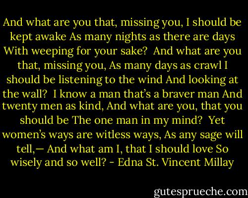 And what are you that, missing you,<br />I should be kept awake<br />As many nights as there are days<br />With weeping for your sake?<br /><br />And what are you that, missing you,<br />As many days as crawl<br />I should be listening to the wind<br />And looking at the wall?<br /><br />I know a man that’s a braver man<br />And twenty men as kind,<br />And what are you, that you should be<br />The one man in my mind?<br /><br />Yet women’s ways are witless ways,<br />As any sage will tell,—<br />And what am I, that I should love<br />So wisely and so well? - Edna St. Vincent Millay