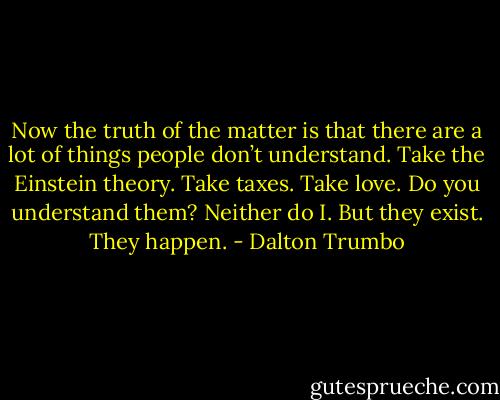 Now the truth of the matter is that there are a lot of things people don’t understand. Take the Einstein theory. Take taxes. Take love. Do you understand them? Neither do I. But they exist. They happen. - Dalton Trumbo