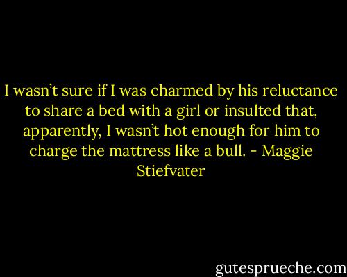 I wasn’t sure if I was charmed by his reluctance to share a bed with a girl or insulted that, apparently, I wasn’t hot enough for him to charge the mattress like a bull. - Maggie Stiefvater