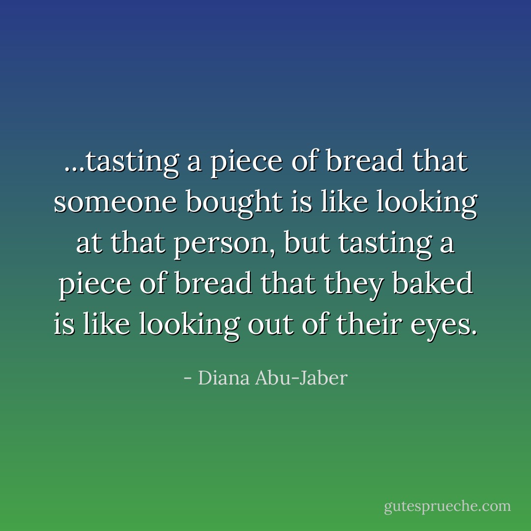 ...tasting a piece of bread that someone bought is like looking at that person, but tasting a piece of bread that they baked is like looking out of their eyes. - Diana Abu-Jaber