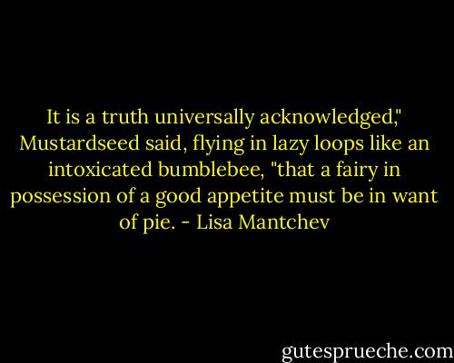 It is a truth universally acknowledged," Mustardseed said, flying in lazy loops like an intoxicated bumblebee, "that a fairy in possession of a good appetite must be in want of pie. - Lisa Mantchev