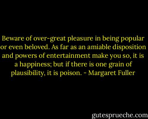 Beware of over-great pleasure in being popular or even beloved. As far as an amiable disposition and powers of entertainment make you so, it is a happiness; but if there is one grain of plausibility, it is poison. - Margaret Fuller