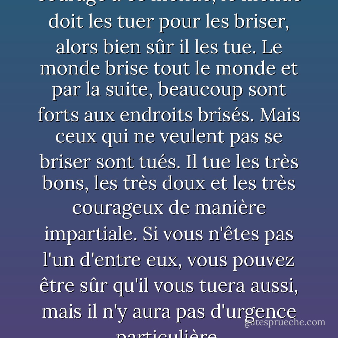Si les gens apportent tant de courage à ce monde, le monde doit les tuer pour les briser, alors bien sûr il les tue. Le monde brise tout le monde et par la suite, beaucoup sont forts aux endroits brisés. Mais ceux qui ne veulent pas se briser sont tués. Il tue les très bons, les très doux et les très courageux de manière impartiale. Si vous n'êtes pas l'un d'entre eux, vous pouvez être sûr qu'il vous tuera aussi, mais il n'y aura pas d'urgence particulière. - Ernest Hemingway