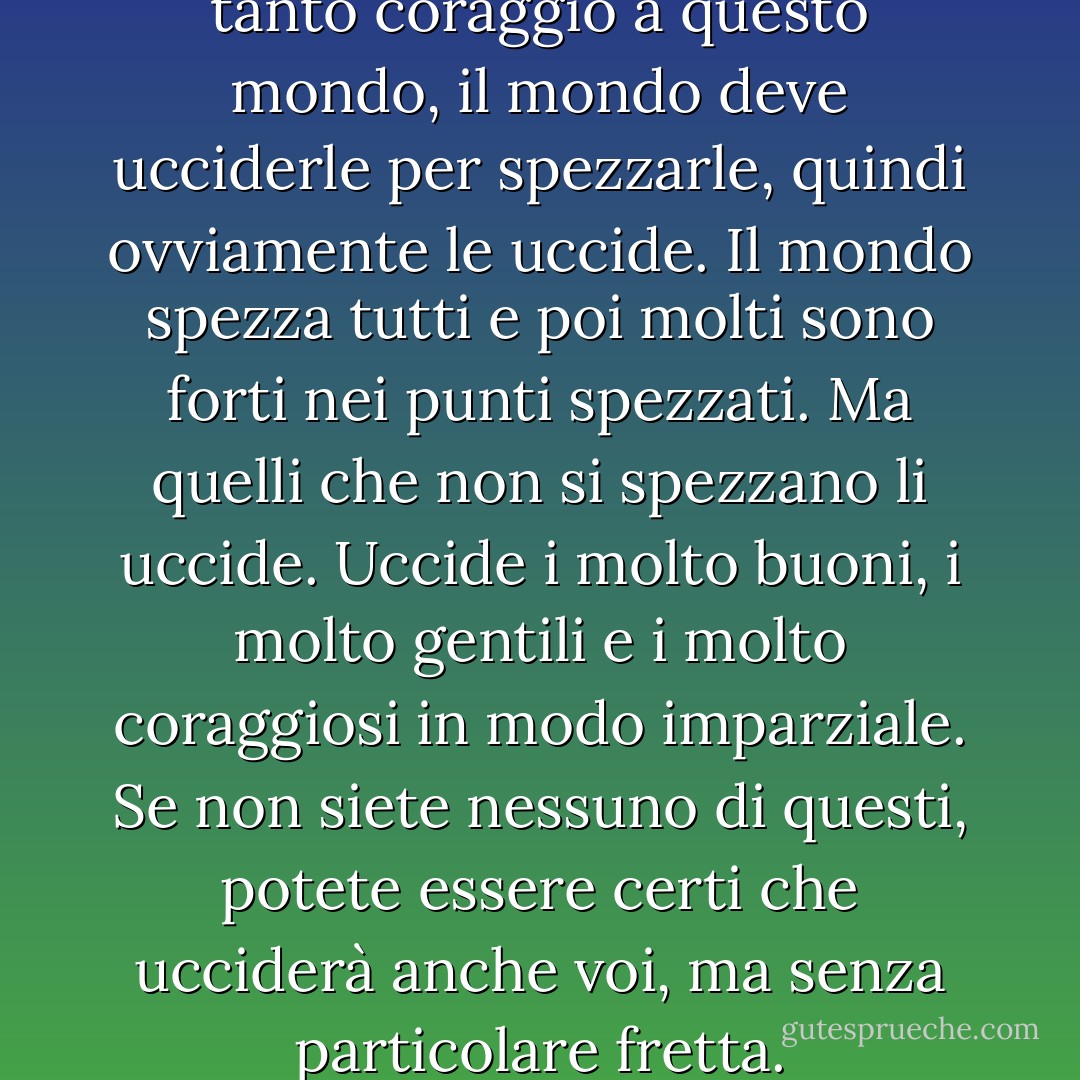 Se le persone portano così tanto coraggio a questo mondo, il mondo deve ucciderle per spezzarle, quindi ovviamente le uccide. Il mondo spezza tutti e poi molti sono forti nei punti spezzati. Ma quelli che non si spezzano li uccide. Uccide i molto buoni, i molto gentili e i molto coraggiosi in modo imparziale. Se non siete nessuno di questi, potete essere certi che ucciderà anche voi, ma senza particolare fretta. - Ernest Hemingway