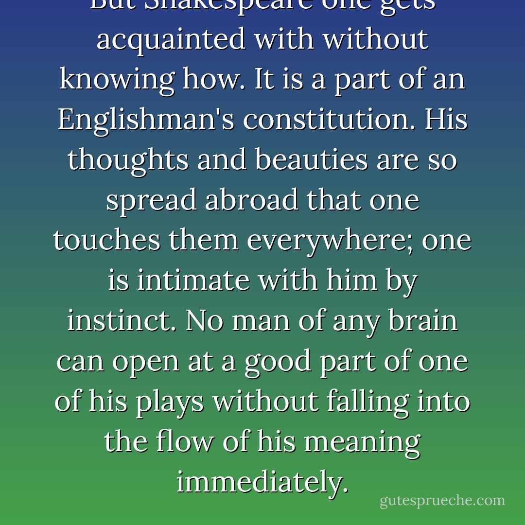 But Shakespeare one gets acquainted with without knowing how. It is a part of an Englishman's constitution. His thoughts and beauties are so spread abroad that one touches them everywhere; one is intimate with him by instinct. No man of any brain can open at a good part of one of his plays without falling into the flow of his meaning immediately. - Jane Austen