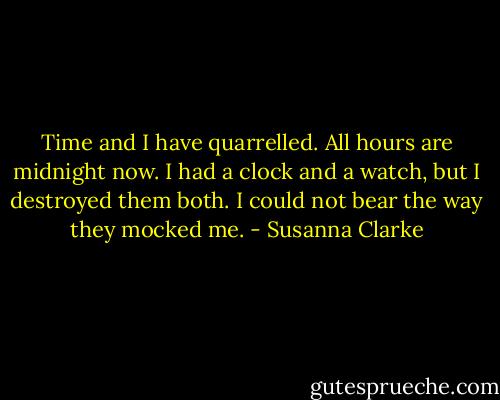 Time and I have quarrelled. All hours are midnight now. I had a clock and a watch, but I destroyed them both. I could not bear the way they mocked me. - Susanna Clarke