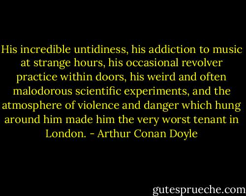 His incredible untidiness, his addiction to music at strange hours, his occasional revolver practice within doors, his weird and often malodorous scientific experiments, and the atmosphere of violence and danger which hung around him made him the very worst tenant in London. - Arthur Conan Doyle