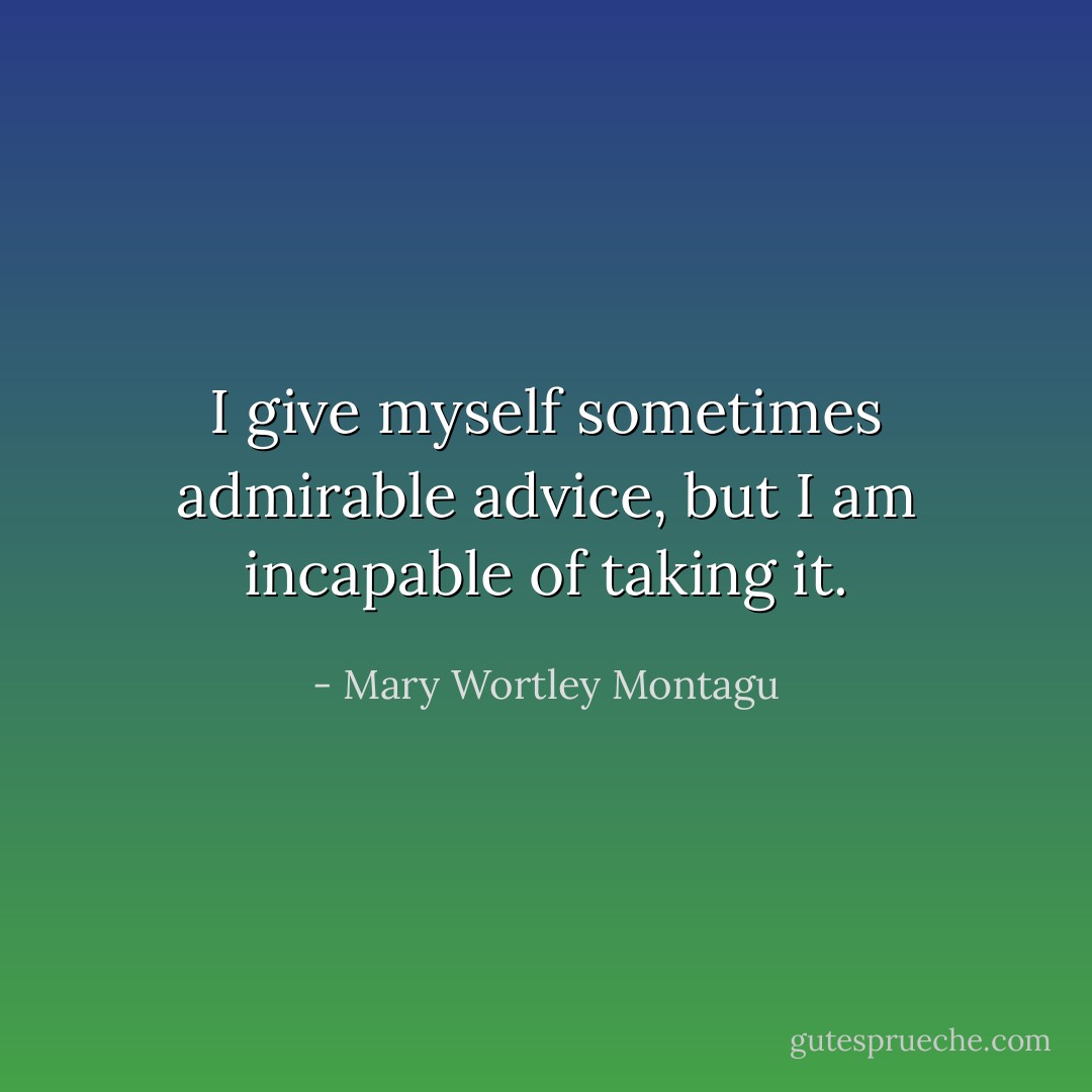 I give myself sometimes admirable advice, but I am incapable of taking it. - Mary Wortley Montagu