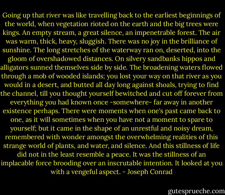 Going up that river was like travelling back to the earliest beginnings of the world, when vegetation rioted on the earth and the big trees were kings. An empty stream, a great silence, an impenetrable forest. The air was warm, thick, heavy, sluggish. There was no joy in the brilliance of sunshine. The long stretches of the waterway ran on, deserted, into the gloom of overshadowed distances. On silvery sandbanks hippos and alligators sunned themselves side by side. The broadening waters flowed through a mob of wooded islands; you lost your way on that river as you would in a desert, and butted all day long against shoals, trying to find the channel, till you thought yourself bewitched and cut off forever from everything you had known once -somewhere- far away in another existence perhaps. There were moments when one's past came back to one, as it will sometimes when you have not a moment to spare to yourself; but it came in the shape of an unrestful and noisy dream, remembered with wonder amongst the overwhelming realities of this strange world of plants, and water, and silence. And this stillness of life did not in the least resemble a peace. It was the stillness of an implacable force brooding over an inscrutable intention. It looked at you with a vengeful aspect. - Joseph Conrad