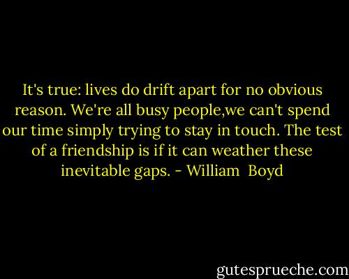 It's true: lives do drift apart for no obvious reason. We're all busy people,we can't spend our time simply trying to stay in touch. The test of a friendship is if it can weather these inevitable gaps. - William  Boyd
