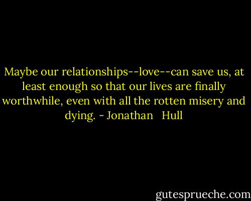 Maybe our relationships--love--can save us, at least enough so that our lives are finally worthwhile, even with all the rotten misery and dying. - Jonathan   Hull