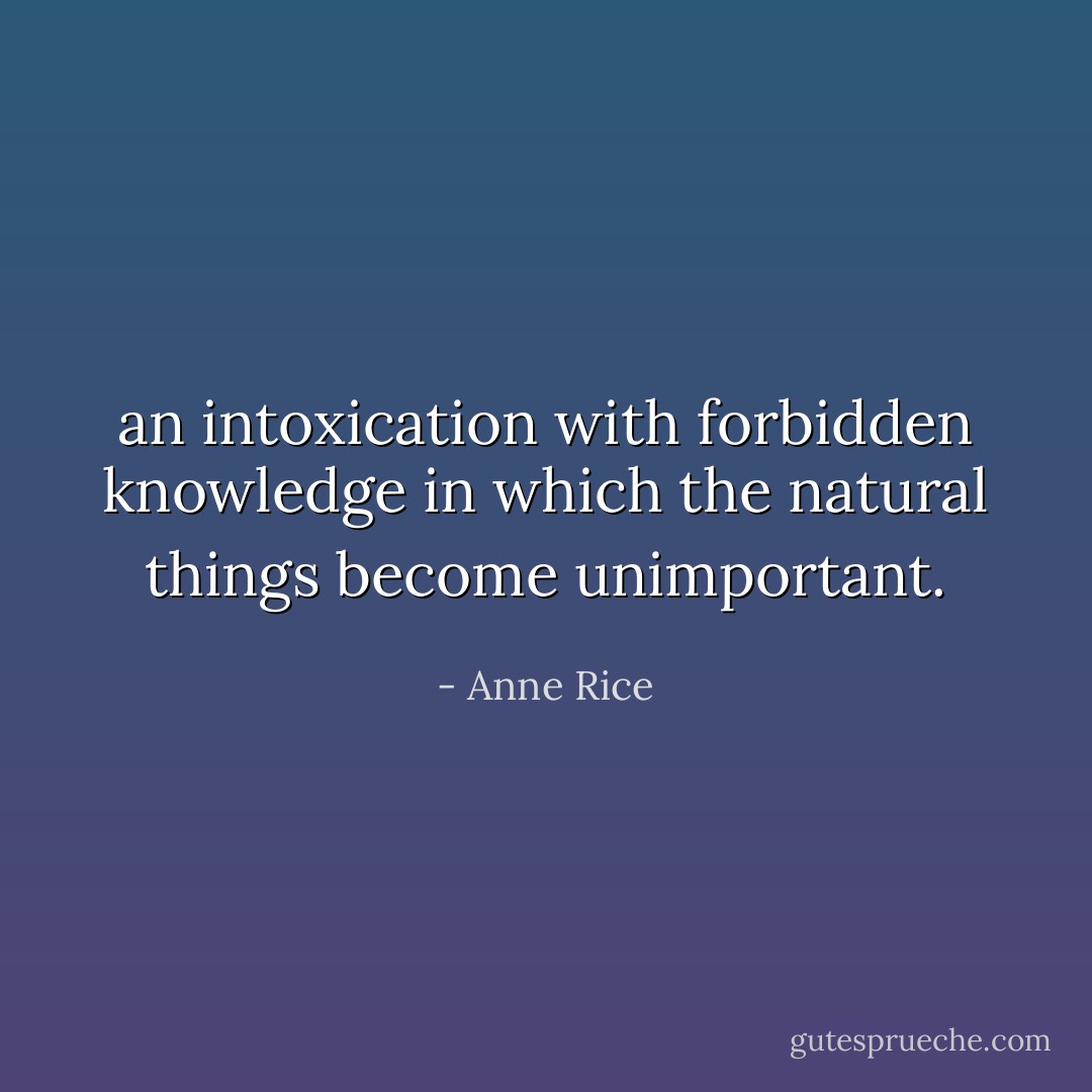 an intoxication with forbidden knowledge in which the natural things become unimportant. - Anne Rice