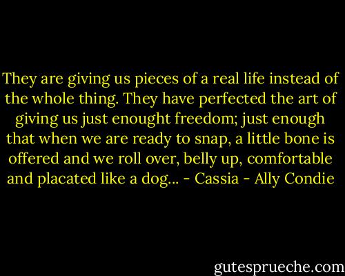 They are giving us pieces of a real life instead of the whole thing. They have perfected the art of giving us just enought freedom; just enough that when we are ready to snap, a little bone is offered and we roll over, belly up, comfortable and placated like a dog... - Cassia - Ally Condie